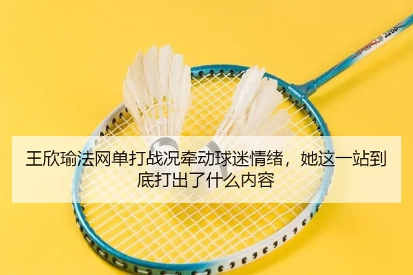 王欣瑜法网单打战况牵动球迷情绪，她这一站到底打出了什么内容